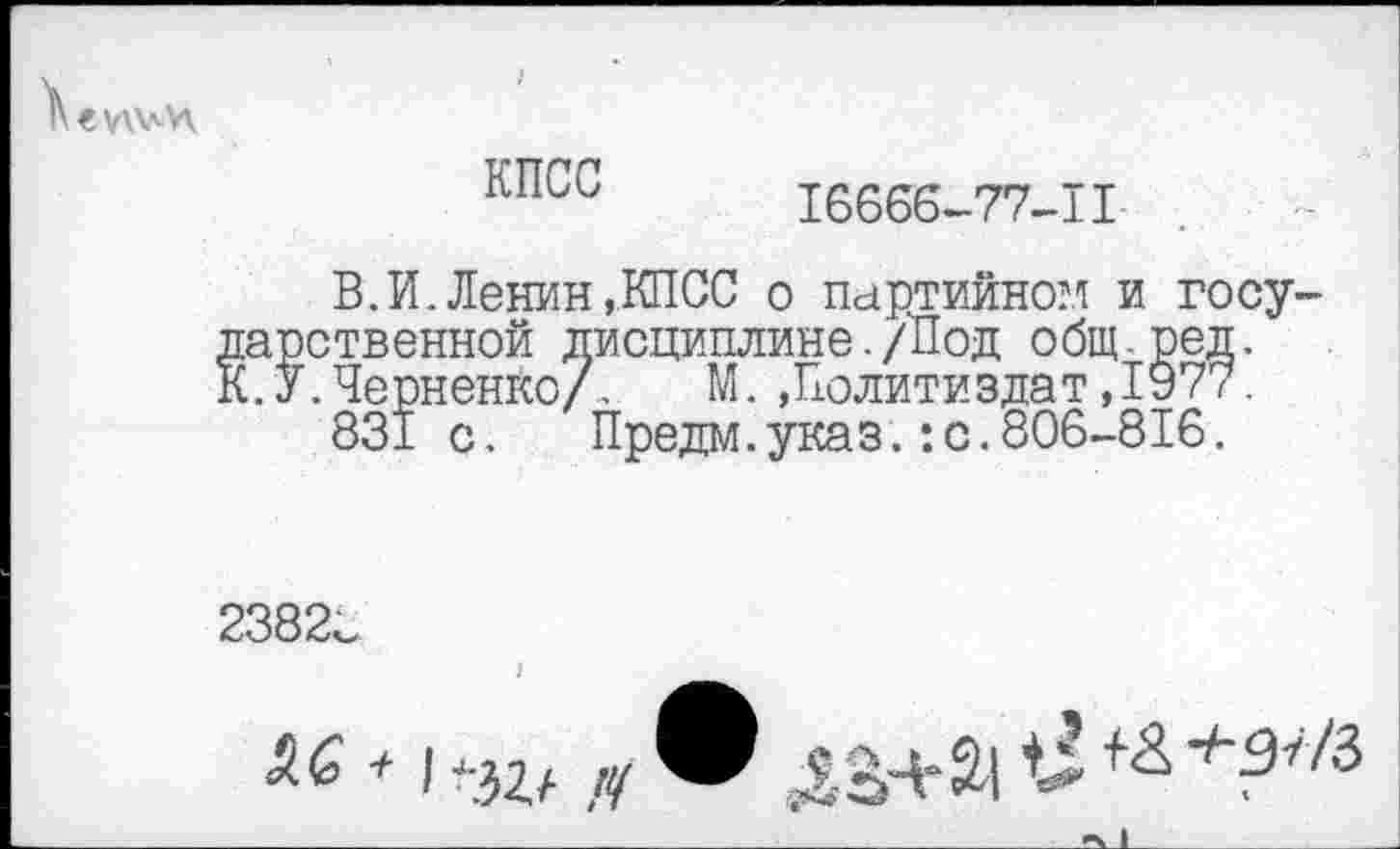 ﻿
КПСС
16666-77-П
ВЛ.Ленин,КПСС о партийном и государственной дисциплине./Под общ.ред. К.У.Черненко/. М..Политиздат ,1977.
831 с.	Предм.указ.:с.806-816.
2382с
! _______